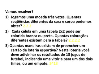 Vamos resolver?Jogamos uma moeda três vezes. Quantas seqüências diferentes da cara e coroa podemos obter? 2.2.2 Cada célula em uma tabela 2x2 pode ser colorida branca ou preta. Quantas colorações diferentes existem para a tabela? 2.2.2.23) Quantas maneiras existem de preencher um cartão de loteria esportiva? Nesta loteria você deve adivinhar os resultados de 13 jogos de futebol, indicando uma vitória para um dos dois times, ou um empate. 3^13