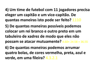 4) Um time de futebol com 11 jogadores precisa eleger um capitão e um vice-capitão. De quantas maneiras isto pode ser feito? 11105) De quantas maneiras possíveis podemos colocar um rei branco e outro preto em um tabuleiro de xadrez de modo que eles não possam se atacar mutuamente? 4.60+ 24.58 + 36.556) De quantas maneiras podemos arrumar quatro bolas, de cores vermelha, preta, azul e verde, em uma fileira? 4.3.2.1