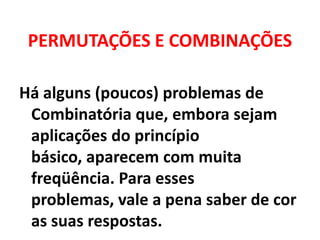 PERMUTAÇÕES E COMBINAÇÕESHá alguns (poucos) problemas de Combinatória que, embora sejam  aplicações do princípio básico, aparecem com muita freqüência. Para esses problemas, vale a pena saber de cor as suas respostas.