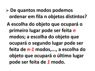 De quantos modos podemos ordenar em fila n objetos distintos? A escolha do objeto que ocupará o primeiro lugar pode ser feita n modos; a escolha do objeto que ocupará o segundo lugar pode ser feita de n-1 modos,..., a escolha do objeto que ocupará o último lugar pode ser feita de 1 modo.