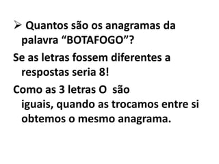  Quantos são os anagramas da palavra “BOTAFOGO”?Se as letras fossem diferentes a respostas seria 8!Como as 3 letras O  são iguais, quando as trocamos entre si obtemos o mesmo anagrama.