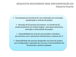 REQUISITOS NECESSÁRIOS PARA IMPLEMENTAÇÃO DO
PROJETO PILOTO

 Formalização do Comitê de GC com atribuições de orientação,
coordenação e controle de projeto.
 Alocação de 02 pessoas da empresa no Comitê de GC,
preferencialmente em tempo integral, para desenvolvimento,
execução e continuidade do projeto.
 Disponibilidade de canal de comunicação e interfaces
permanentes com o pessoal de infraestrutura e sistemas de TI.
 Disponibilidade das pessoas designadas nas áreas do projeto,
para configuração e operação dos recursos e funcionalidades das
ferramentas e práticas adotadas.

 