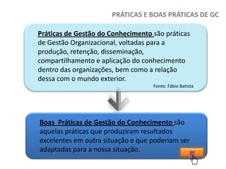 PRÁTICAS E BOAS PRÁTICAS DE GC
Práticas de Gestão do Conhecimento são práticas
de Gestão Organizacional, voltadas para a
produção, retenção, disseminação,
compartilhamento e aplicação do conhecimento
dentro das organizações, bem como a relação
dessa com o mundo exterior.
Fonte: Fábio Batista

Boas Práticas de Gestão do Conhecimento são
aquelas práticas que produziram resultados
excelentes em outra situação e que poderiam ser
adaptadas para a nossa situação.
BP

 