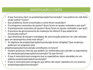 IDENTIFICAÇÃO E COLETA
• O que funcionou bem no projeto/operação/manutenção? Isso poderia ter sido feito
ainda melhor? Como?
• Que problemas foram encontrados e como foram resolvidos?
• O cronograma necessitou de ajustes? Quais foram os ajustes realizados e por quê?
• O planejamento necessitou de ajustes? Quais foram os ajustes realizados e por quê?
• O processo de gerenciamento de mudanças foi efetivo? O que poderia ter
funcionado melhor?
• Que dinâmicas de equipe e estratégias de comunicação poderiam ter sido utilizadas
para um desempenho ainda mais eficaz?
• Os objetivos do projeto/operação/manutenção foram atingidos? Que mudanças
poderiam ser propostas para
projetos/operação/manutenção semelhantes no futuro?
• Existem processos internos que podem ser melhorados para atender as expectativas
do cliente/projeto/operação/manutenção? De que forma?
• O que é necessário para assegurar que as expectativas sejam atendidas em um
próximo projeto/operação/manutenção?
• O que é necessário para assegurar que falhas não sejam repetidas em um próximo
• projeto/operação/manutenção?

 