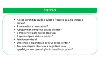 SELEÇÃO
• A lição aprendida ajuda a evitar o fracasso ou uma situação
critica?
• É uma métrica mensurável?
• Agrega valor a empresa ou aos clientes?
• É transferível para outros projetos?
• E aplicável para vários usuários?
• Tem longevidade?
• Diferencia a organização de seus concorrentes?
• Traz orientações objetivas e sugestões para
aperfeiçoamento/resolução da questão proposta?

 
