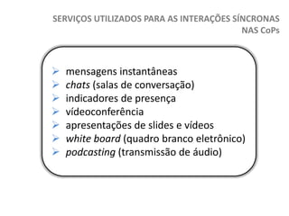 SERVIÇOS UTILIZADOS PARA AS INTERAÇÕES SÍNCRONAS
NAS CoPs









mensagens instantâneas
chats (salas de conversação)
indicadores de presença
vídeoconferência
apresentações de slides e vídeos
white board (quadro branco eletrônico)
podcasting (transmissão de áudio)

 