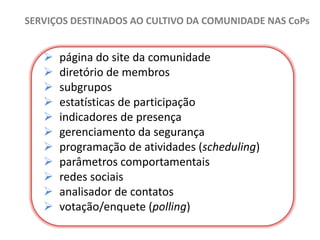 SERVIÇOS DESTINADOS AO CULTIVO DA COMUNIDADE NAS CoPs













página do site da comunidade
diretório de membros
subgrupos
estatísticas de participação
indicadores de presença
gerenciamento da segurança
programação de atividades (scheduling)
parâmetros comportamentais
redes sociais
analisador de contatos
votação/enquete (polling)

 