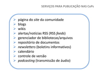 SERVIÇOS PARA PUBLICAÇÃO NAS CoPs












página do site da comunidade
blogs
wikis
alertas/notícias RSS (RSS feeds)
gerenciador de bibliotecas/arquivos
repositório de documentos
newsletters (boletins informativos)
calendário
controle de versão
podcasting (transmissão de áudio)

 