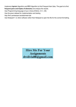 Implement Apriori Algorithm and PCY Algorithm to find Frequent Item Sets. The goal is to find
frequent pairs and triples of elements and analyze the results.
Use Programming language of your choice.(Python, C++, C#)
Use the given dataset for implementation and testing
http://fimi.uantwerpen.be/data/retail.dat
Use Notepad++ or other software rather than Notepad to open the file for the correct formatting.
 
