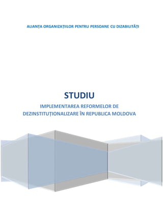 ALIANȚA ORGANIZAȚIILOR PENTRU PERSOANE CU DIZABILITĂȚI
STUDIU
IMPLEMENTAREA REFORMELOR DE
DEZINSTITUȚIONALIZARE ÎN REPUBLICA MOLDOVA
 