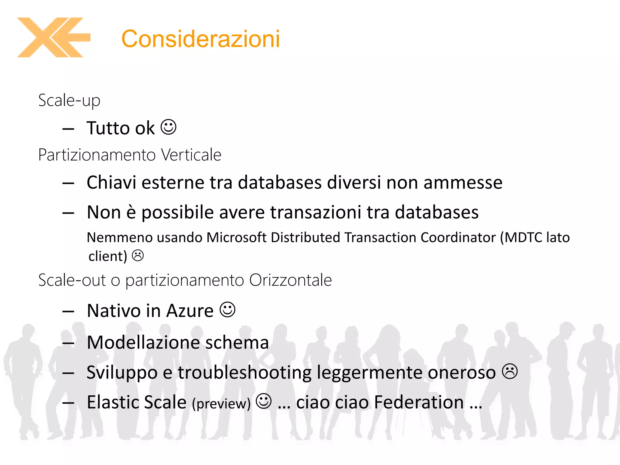 Considerazioni 
Scale-up 
– Tutto ok  
Partizionamento Verticale 
– Chiavi esterne tra databases diversi non ammesse 
– Non è possibile avere transazioni tra databases 
Nemmeno usando Microsoft Distributed Transaction Coordinator (MDTC lato 
client)  
Scale-out o partizionamento Orizzontale 
– Nativo in Azure  
– Modellazione schema 
– Sviluppo e troubleshooting leggermente oneroso  
– Elastic Scale (preview)  … ciao ciao Federation … 
 