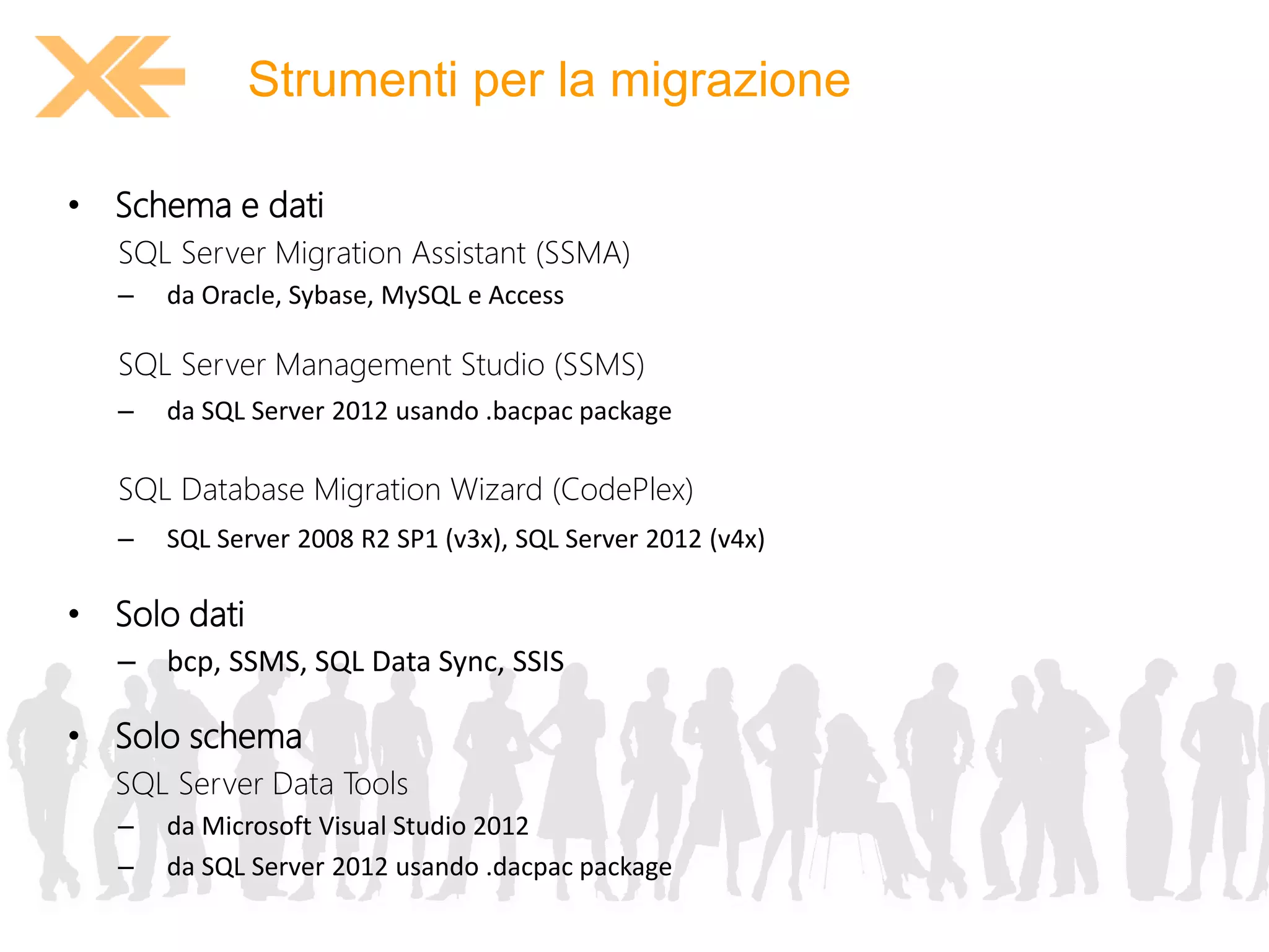Strumenti per la migrazione 
• Schema e dati 
SQL Server Migration Assistant (SSMA) 
– da Oracle, Sybase, MySQL e Access 
SQL Server Management Studio (SSMS) 
– da SQL Server 2012 usando .bacpac package 
SQL Database Migration Wizard (CodePlex) 
– SQL Server 2008 R2 SP1 (v3x), SQL Server 2012 (v4x) 
• Solo dati 
– bcp, SSMS, SQL Data Sync, SSIS 
• Solo schema 
SQL Server Data Tools 
– da Microsoft Visual Studio 2012 
– da SQL Server 2012 usando .dacpac package 
 