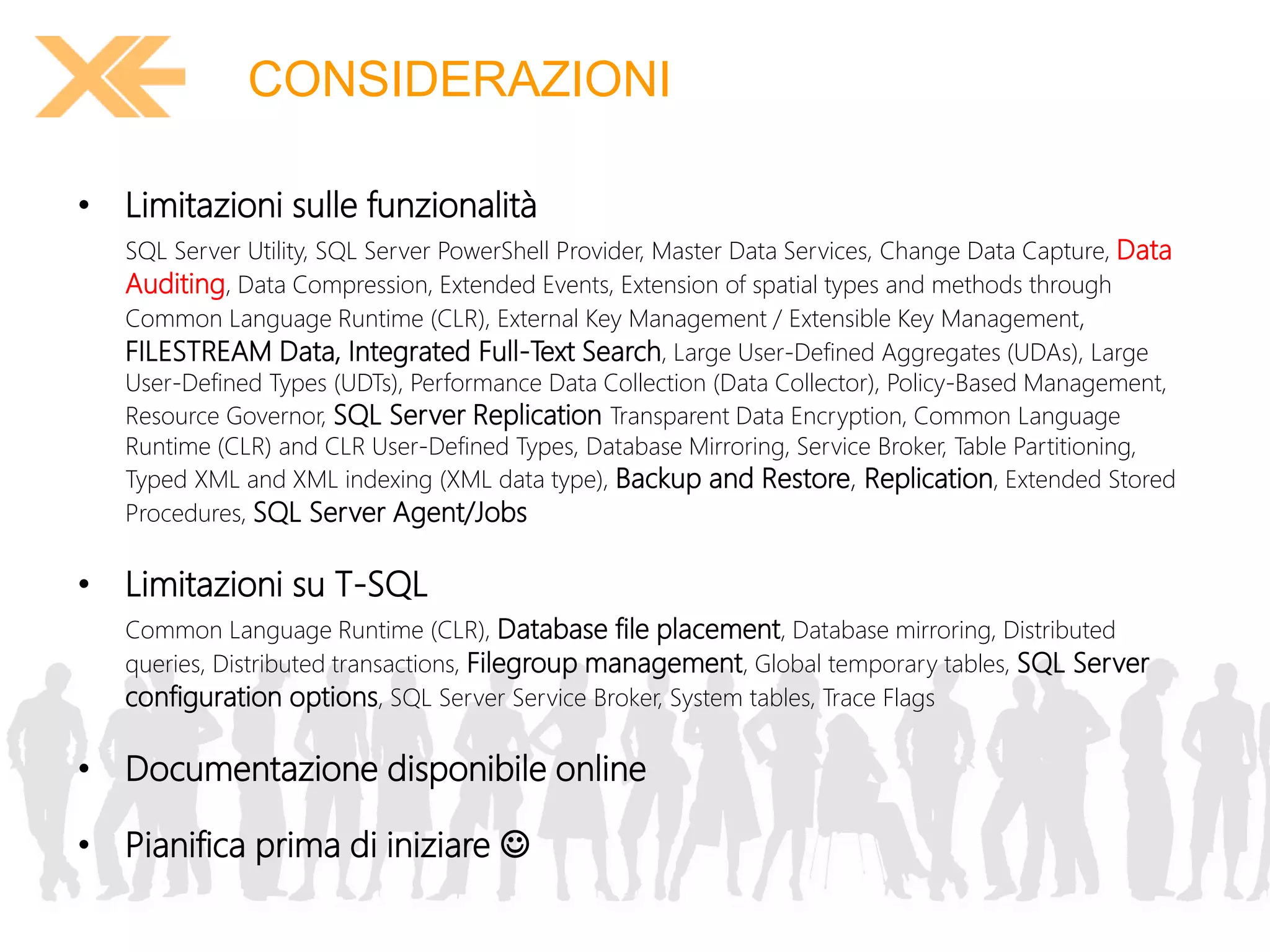 CONSIDERAZIONI 
• Limitazioni sulle funzionalità 
SQL Server Utility, SQL Server PowerShell Provider, Master Data Services, Change Data Capture, Data 
Auditing, Data Compression, Extended Events, Extension of spatial types and methods through 
Common Language Runtime (CLR), External Key Management / Extensible Key Management, 
FILESTREAM Data, Integrated Full-Text Search, Large User-Defined Aggregates (UDAs), Large 
User-Defined Types (UDTs), Performance Data Collection (Data Collector), Policy-Based Management, 
Resource Governor, SQL Server Replication Transparent Data Encryption, Common Language 
Runtime (CLR) and CLR User-Defined Types, Database Mirroring, Service Broker, Table Partitioning, 
Typed XML and XML indexing (XML data type), Backup and Restore, Replication, Extended Stored 
Procedures, SQL Server Agent/Jobs 
• Limitazioni su T-SQL 
Common Language Runtime (CLR), Database file placement, Database mirroring, Distributed 
queries, Distributed transactions, Filegroup management, Global temporary tables, SQL Server 
configuration options, SQL Server Service Broker, System tables, Trace Flags 
• Documentazione disponibile online 
• Pianifica prima di iniziare  
 