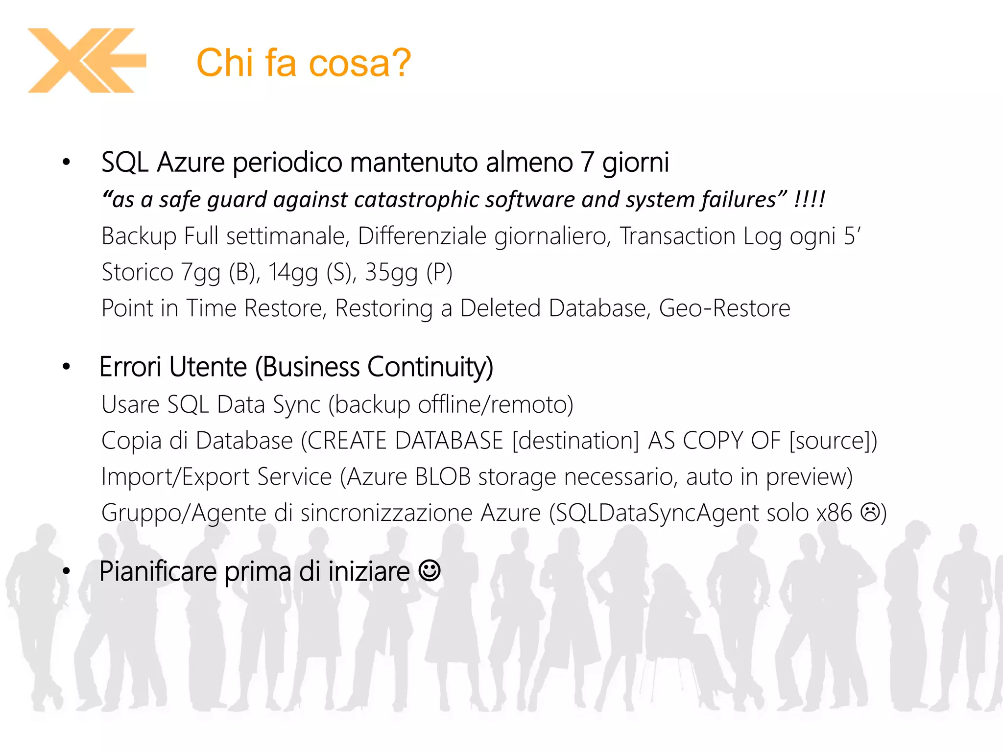 Chi fa cosa? 
• SQL Azure periodico mantenuto almeno 7 giorni 
“as a safe guard against catastrophic software and system failures” !!!! 
Backup Full settimanale, Differenziale giornaliero, Transaction Log ogni 5’ 
Storico 7gg (B), 14gg (S), 35gg (P) 
Point in Time Restore, Restoring a Deleted Database, Geo-Restore 
• Errori Utente (Business Continuity) 
Usare SQL Data Sync (backup offline/remoto) 
Copia di Database (CREATE DATABASE [destination] AS COPY OF [source]) 
Import/Export Service (Azure BLOB storage necessario, auto in preview) 
Gruppo/Agente di sincronizzazione Azure (SQLDataSyncAgent solo x86 ) 
• Pianificare prima di iniziare  
 