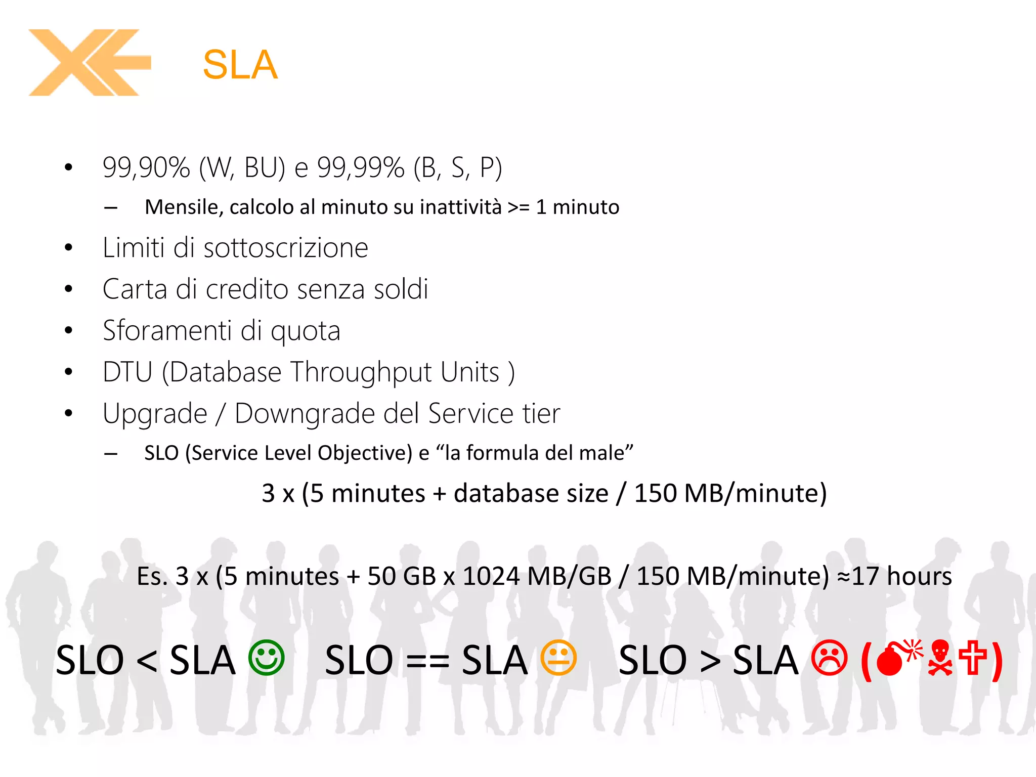 SLA 
• 99,90% (W, BU) e 99,99% (B, S, P) 
– Mensile, calcolo al minuto su inattività >= 1 minuto 
• Limiti di sottoscrizione 
• Carta di credito senza soldi 
• Sforamenti di quota 
• DTU (Database Throughput Units ) 
• Upgrade / Downgrade del Service tier 
– SLO (Service Level Objective) e “la formula del male” 
3 x (5 minutes + database size / 150 MB/minute) 
Es. 3 x (5 minutes + 50 GB x 1024 MB/GB / 150 MB/minute) ≈17 hours 
SLO < SLA  SLO == SLA  SLO > SLA  (MNU) 
 