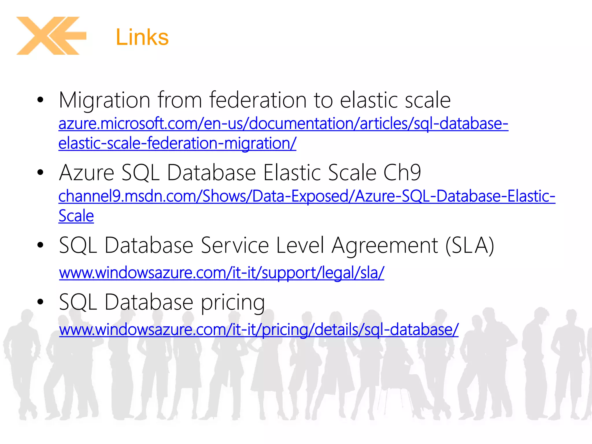 Links 
• Migration from federation to elastic scale 
azure.microsoft.com/en-us/documentation/articles/sql-database-elastic- 
scale-federation-migration/ 
• Azure SQL Database Elastic Scale Ch9 
channel9.msdn.com/Shows/Data-Exposed/Azure-SQL-Database-Elastic- 
Scale 
• SQL Database Service Level Agreement (SLA) 
www.windowsazure.com/it-it/support/legal/sla/ 
• SQL Database pricing 
www.windowsazure.com/it-it/pricing/details/sql-database/ 
 