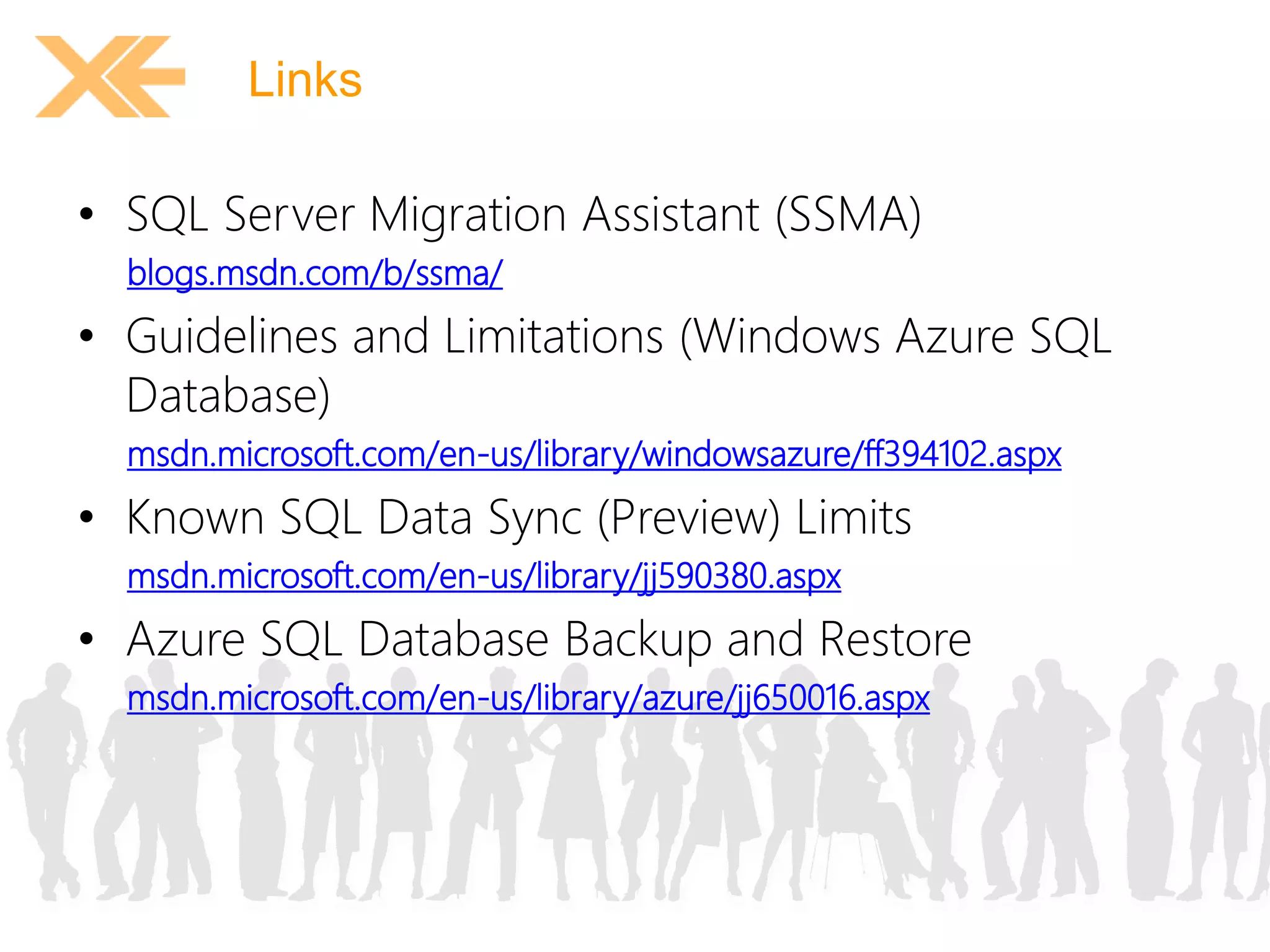 Links 
• SQL Server Migration Assistant (SSMA) 
blogs.msdn.com/b/ssma/ 
• Guidelines and Limitations (Windows Azure SQL 
Database) 
msdn.microsoft.com/en-us/library/windowsazure/ff394102.aspx 
• Known SQL Data Sync (Preview) Limits 
msdn.microsoft.com/en-us/library/jj590380.aspx 
• Azure SQL Database Backup and Restore 
msdn.microsoft.com/en-us/library/azure/jj650016.aspx 
 
