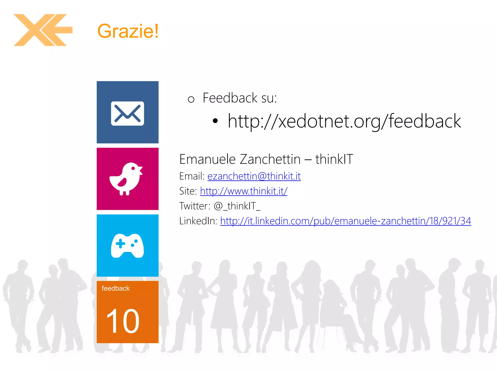 feedback 
10 
o Feedback su: 
• http://xedotnet.org/feedback 
Grazie! 
Emanuele Zanchettin – thinkIT 
Email: ezanchettin@thinkit.it 
Site: http://www.thinkit.it/ 
Twitter: @_thinkIT_ 
LinkedIn: http://it.linkedin.com/pub/emanuele-zanchettin/18/921/34 
