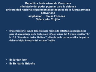 Republica bolivariana de Venezuela
          ministerio del poder popular para la defensa
universidad nacional experimental politécnica de la fuerza armada
                           bolivariana
                 ampliación Eloísa Fonseca
                       Valera edo. Trujillo



• Implementar el juego didáctico por medio de estrategias pedagógicas
  para el aprendizaje de la lectura en niños y niñas del 2 grado sección ´´A´´
  la E.B ´´Francisco Javier Urbina ´´ ubicada en la parroquia flor de patria
  del municipio Pampán del estado Trujillo




• Br jordan león
• Br Br idanis Briceño
 