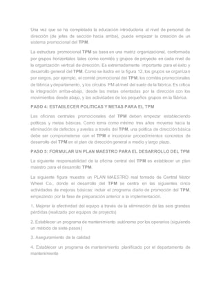 Una vez que se ha completado la educación introductoria al nivel de personal de
dirección (de jefes de sección hacia arriba), puede empezar la creación de un
sistema promocional del TPM.
La estructura promocional TPM se basa en una matriz organizacional, conformada
por grupos horizontales tales como comités y grupos de proyecto en cada nivel de
la organización vertical de dirección. Es extremadamente importante para el éxito y
desarrollo general del TPM. Como se ilustra en la figura 12, los grupos se organizan
por rangos, por ejemplo, el comité promocional del TPM, los comités promocionales
de fábrica y departamento, y los círculos PM al nivel del suelo de la fábrica. Es crítica
la integración arriba-abajo, desde las metas orientadas por la dirección con los
movimientos desde abajo, y las actividades de los pequeños grupos en la fábrica.
PASO 4: ESTABLECER POLITICAS Y METAS PARA EL TPM
Las oficinas centrales promocionales del TPM deben empezar estableciendo
políticas y metas básicas. Como toma como mínimo tres años moverse hacia la
eliminación de defectos y averías a través del TPM, una política de dirección básica
debe ser comprometerse con el TPM e incorporar procedimientos concretos de
desarrollo del TPM en el plan de dirección general a medio y largo plazo.
PASO 5: FORMULAR UN PLAN MAESTRO PARA EL DESARROLLO DEL TPM
La siguiente responsabilidad de la oficina central del TPM es establecer un plan
maestro para el desarrollo TPM.
La siguiente figura muestra un PLAN MAESTRO real tomado de Central Motor
Wheel Co., donde el desarrollo del TPM se centra en las siguientes cinco
actividades de mejoras básicas: incluir el programa diario de promoción del TPM,
empezando por la fase de preparación anterior a la implementación.
1. Mejorar la efectividad del equipo a través de la eliminación de las seis grandes
pérdidas (realizado por equipos de proyecto)
2. Establecer un programa de mantenimiento autónomo por los operarios (siguiendo
un método de siete pasos)
3. Aseguramiento de la calidad
4. Establecer un programa de mantenimiento planificado por el departamento de
mantenimiento
 