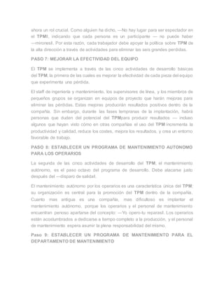 ahora un rol crucial. Como alguien ha dicho, ―No hay lugar para ser espectador en
el TPM‖, indicando que cada persona es un participante — no puede haber
―mirones‖. Por esta razón, cada trabajador debe apoyar la política sobre TPM de
la alta dirección a través de actividades para eliminar las seis grandes perdidas.
PASO 7: MEJORAR LA EFECTIVIDAD DEL EQUIPO
El TPM se implementa a través de las cinco actividades de desarrollo básicas
del TPM, la primera de las cuales es mejorar la efectividad de cada pieza del equipo
que experimenta una pérdida.
El staff de ingeniería y mantenimiento, los supervisores de línea, y los miembros de
pequeños grupos se organizan en equipos de proyecto que harán mejoras para
eliminar las pérdidas. Estas mejoras producirán resultados positivos dentro de la
compañía. Sin embargo, durante las fases tempranas de la implantación, habrá
personas que duden del potencial del TPMpara producir resultados — incluso
algunos que hayan visto cómo en otras compañías el uso del TPM incrementa la
productividad y calidad, reduce los costes, mejora los resultados, y crea un entorno
favorable de trabajo.
PASO 8: ESTABLECER UN PROGRAMA DE MANTENIMIENTO AUTONOMO
PARA LOS OPERARIOS
La segunda de las cinco actividades de desarrollo del TPM, el mantenimiento
autónomo, es el paso octavo del programa de desarrollo. Debe atacarse justo
después del ―disparo de salida‖.
El mantenimiento autónomo por los operarios es una característica única del TPM;
su organización es central para la promoción del TPM dentro de la compañía.
Cuanto mas antigua es una compañía, mas dificultoso es implantar el
mantenimiento autónomo, porque los operarios y el personal de mantenimiento
encuentran penoso apartarse del concepto: ―Yo opero-tu reparas‖. Los operarios
están acostumbrados a dedicarse a tiempo completo a la producción, y el personal
de mantenimiento espera asumir la plena responsabilidad del mismo.
Paso 9: ESTABLECER UN PROGRAMA DE MANTENIMIENTO PARA EL
DEPARTAMENTO DE MANTENIMIENTO
 