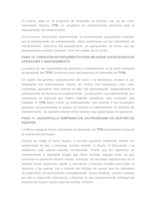 El noveno paso en el programa de desarrollo es también una de las cinco
actividades básicas TPM -un programa de mantenimiento periódico para el
departamento de mantenimiento.
Como hemos mencionado anteriormente, el mantenimiento programado realizado
por el departamento de mantenimiento, debe coordinarse con las actividades de
mantenimiento autónomo del departamento de operaciones, de forma que los
departamentos puedan funcionar como las ruedas de un coche.
PASO 10: CONDUCIR ENTRENAMIENTO PARA MEJORAR CAPACIDADES DE
OPERACIÓN Y MANTENIMIENTO
La mejora de. las capacidades de operación y mantenimiento es la cuarta actividad
de desarrollo del TPM y el décimo paso del programa de desarrollo del TPM.
En Japón, las grandes corporaciones del acero y la electrónica proveen a sus
empleados con entrenamiento técnico en centros bien equipados, pero otras
compañías japonesas infra estiman el valor del entrenamiento, especialmente el
entrenamiento en técnicas de mantenimiento. La educación y el entrenamiento son
inversiones en personal que rinden múltiples beneficios. Una compañía que
implante el TPM debe invertir en entrenamiento que permita a los empleados
gestionar apropiadamente el equipo. En adición al entrenamiento en técnicas de
mantenimiento, los operarios deben afinar también sus capacidades en operación.
PASO 11: DESARROLLO TEMPRANO DE UN PROGRAMA DE GESTION DE
EQUIPOS
La última categoría de las actividades de desarrollo del TPM es la gestión temprana
(o anticipada) del equipo.
Cuando se instala el nuevo equipo, a menudo aparecen problemas durante las
operaciones de test, y arranque, aunque durante el diseño, la fabricación, y la
instalación toda parece marchar normalmente. Puede que los ingenieros de
mantenimiento e ingeniería tengan que hacer muchas mejoras antes de que
comience la operación normal. Incluso entonces, se necesitan reparaciones en el
período inicial, inspección, ajuste, y lubricación y limpieza iniciales para evitar el
deterioro, y las averías son a menudo tan difíciles de reparar que los ingenieros
de supervisión se desmoralizan completamente. Como resultado, pueden pasarse
por alto la inspección, lubricación, y limpieza, lo que necesariamente prolonga las
paradas del equipo incluso para las averías menores.
 