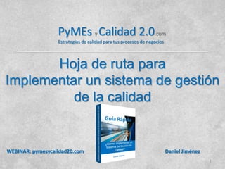 Hoja de ruta para
Implementar un sistema de gestión
de la calidad
1
WEBINAR: pymesycalidad20.com Daniel Jiménez
PyMEs y Calidad 2.0.com
Estrategias de calidad para tus procesos de negocios
 