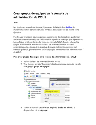 Crear grupos de equipos en la consola de
administración de WSUS
Nota
Los siguientes procedimientos usan los grupos de la tabla 1 en Anillos de
implementación de compilación para Windows actualizaciones de cliente como
ejemplos.
Puedes usar grupos de equipos para un subconjunto de dispositivos que tengan
actualizaciones de calidad y de características específicas. Estos grupos representan
tus anillos de implementación, tal como los controla WSUS. Puedes rellenar los
grupos manualmente mediante la consola de administración de WSUS o
automáticamente a través de la directiva de grupo. Independientemente del
método que elijas, primero debes crear los grupos en la consola de administración
de WSUS.
Para crear grupos de equipos en la consola de administración de WSUS
1. Abre la consola de administración de WSUS.
2. Ve a Nombre_servidorEquiposTodos los equipos y, después, haz clic
en Agregar grupo de equipos.
3. Escribe el nombre Usuarios de empresa piloto del anillo 2 y,
después, haz clic en Agregar.
 