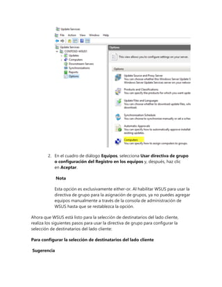 2. En el cuadro de diálogo Equipos, selecciona Usar directiva de grupo
o configuración del Registro en los equipos y, después, haz clic
en Aceptar.
Nota
Esta opción es exclusivamente either-or. Al habilitar WSUS para usar la
directiva de grupo para la asignación de grupos, ya no puedes agregar
equipos manualmente a través de la consola de administración de
WSUS hasta que se restablezca la opción.
Ahora que WSUS está listo para la selección de destinatarios del lado cliente,
realiza los siguientes pasos para usar la directiva de grupo para configurar la
selección de destinatarios del lado cliente:
Para configurar la selección de destinatarios del lado cliente
Sugerencia
 