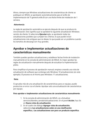 Ahora, siempre que Windows actualizaciones de características de cliente se
publiquen en WSUS, se aprobarán automáticamente para el anillo de
implementación de TI general anillo 3 con una fecha límite de instalación de 1
semana.
Advertencia
La regla de aprobación automática se ejecuta después de que se produzca la
sincronización. Esto significa que se aprobará la siguiente actualización Windows
versión de cliente. Si selecciona Ejecutarregla, se aprobarán todas las
actualizaciones posibles que cumplan los criterios, lo que puede incluir
actualizaciones más antiguas que no desee, lo que puede ser un problema cuando
los tamaños de descarga son muy grandes.
Aprobar e implementar actualizaciones de
características manualmente
También puedes aprobar actualizaciones y establecer fechas límite de instalación
manualmente en la consola de administración de WSUS. Es mejor aprobar las
reglas de actualización manualmente después de actualizar la implementación
piloto.
Para simplificar el proceso de aprobación manual, empiece creando una vista de
actualización de software que contenga solo Windows 10 actualizaciones (en este
ejemplo). El proceso es el mismo para Windows 11 actualizaciones.
Nota
Si aprueba más de una actualización de características para un equipo, puede
producirse un error con el cliente. Aprobar solo una actualización de características
por equipo.
Para aprobar e implementar actualizaciones de características manualmente
1. En la consola de administración de WSUS, ve a Actualizar
serviciosNombre_servidorActualizaciones. En el panel Acción, haz clic
en Nueva vista de actualización.
2. En el cuadro de diálogo Agregar vista de actualización,
selecciona Las actualizaciones están en una clasificación
específica y Las actualizaciones son para un producto específico.
 
