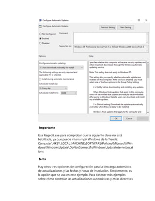 Importante
Usa Regedit.exe para comprobar que la siguiente clave no está
habilitada, ya que puede interrumpir Windows de la Tienda:
ComputerHKEY_LOCAL_MACHINESOFTWAREPoliciesMicrosoftWin
dowsWindowsUpdateDoNotConnectToWindowsUpdateInternetLocat
ions
Nota
Hay otras tres opciones de configuración para la descarga automática
de actualizaciones y las fechas y horas de instalación. Simplemente, es
la opción que se usa en este ejemplo. Para obtener más ejemplos
sobre cómo controlar las actualizaciones automáticas y otras directivas
 