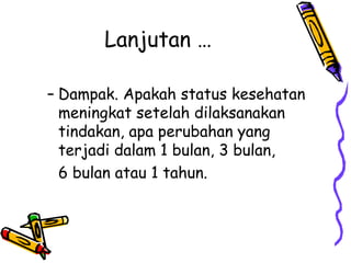 Lanjutan …
– Dampak. Apakah status kesehatan
meningkat setelah dilaksanakan
tindakan, apa perubahan yang
terjadi dalam 1 bulan, 3 bulan,
6 bulan atau 1 tahun.
 