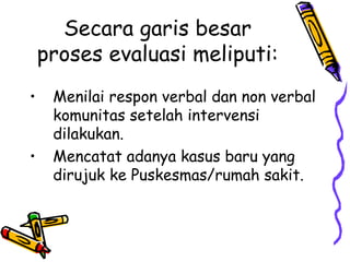 Secara garis besar
proses evaluasi meliputi:
• Menilai respon verbal dan non verbal
komunitas setelah intervensi
dilakukan.
• Mencatat adanya kasus baru yang
dirujuk ke Puskesmas/rumah sakit.
 
