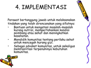 4. IMPLEMENTASI
Perawat bertanggung jawab untuk melaksanakan
tindakan yang telah direncanakan yang sifatnya:
• Bantuan untuk mengatasi masalah-masalah
kurang nutrisi, mempertahankan kondisi
seimbang atau sehat dan meningkatkan
kesehatan.
• Mendidik komunitas tentang perilaku sehat
untuk mencegah kurang gizi.
• Sebagai advokat komunitas, untuk sekaligus
memfasilitasi terpenuhinya kebutuhan
komunitas.
 