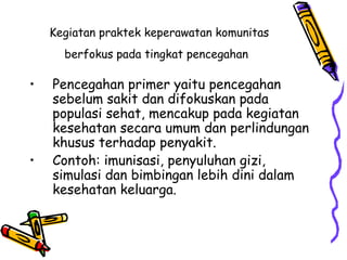 Kegiatan praktek keperawatan komunitas
berfokus pada tingkat pencegahan
• Pencegahan primer yaitu pencegahan
sebelum sakit dan difokuskan pada
populasi sehat, mencakup pada kegiatan
kesehatan secara umum dan perlindungan
khusus terhadap penyakit.
• Contoh: imunisasi, penyuluhan gizi,
simulasi dan bimbingan lebih dini dalam
kesehatan keluarga.
 