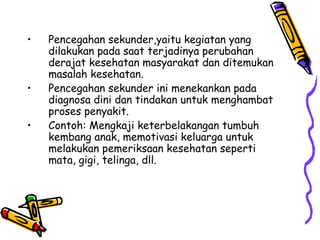 • Pencegahan sekunder,yaitu kegiatan yang
dilakukan pada saat terjadinya perubahan
derajat kesehatan masyarakat dan ditemukan
masalah kesehatan.
• Pencegahan sekunder ini menekankan pada
diagnosa dini dan tindakan untuk menghambat
proses penyakit.
• Contoh: Mengkaji keterbelakangan tumbuh
kembang anak, memotivasi keluarga untuk
melakukan pemeriksaan kesehatan seperti
mata, gigi, telinga, dll.
 
