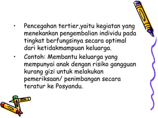 • Pencegahan tertier,yaitu kegiatan yang
menekankan pengembalian individu pada
tingkat berfungsinya secara optimal
dari ketidakmampuan keluarga.
• Contoh: Membantu keluarga yang
mempunyai anak dengan risiko gangguan
kurang gizi untuk melakukan
pemeriksaan/ penimbangan secara
teratur ke Posyandu.
 