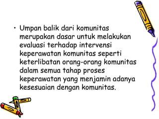 • Umpan balik dari komunitas
merupakan dasar untuk melakukan
evaluasi terhadap intervensi
keperawatan komunitas seperti
keterlibatan orang-orang komunitas
dalam semua tahap proses
keperawatan yang menjamin adanya
kesesuaian dengan komunitas.
 