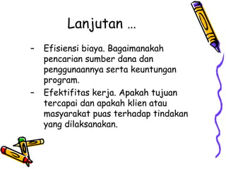 Lanjutan …
– Efisiensi biaya. Bagaimanakah
pencarian sumber dana dan
penggunaannya serta keuntungan
program.
– Efektifitas kerja. Apakah tujuan
tercapai dan apakah klien atau
masyarakat puas terhadap tindakan
yang dilaksanakan.
 