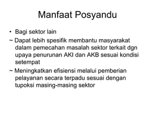 Manfaat Posyandu
• Bagi sektor lain
~ Dapat lebih spesifik membantu masyarakat
dalam pemecahan masalah sektor terkait dgn
upaya penurunan AKI dan AKB sesuai kondisi
setempat
~ Meningkatkan efisiensi melalui pemberian
pelayanan secara terpadu sesuai dengan
tupoksi masing-masing sektor
 