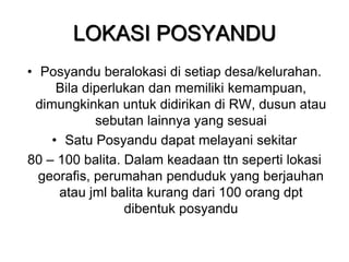 LOKASI POSYANDU
• Posyandu beralokasi di setiap desa/kelurahan.
Bila diperlukan dan memiliki kemampuan,
dimungkinkan untuk didirikan di RW, dusun atau
sebutan lainnya yang sesuai
• Satu Posyandu dapat melayani sekitar
80 – 100 balita. Dalam keadaan ttn seperti lokasi
georafis, perumahan penduduk yang berjauhan
atau jml balita kurang dari 100 orang dpt
dibentuk posyandu
 