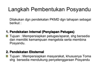 Langkah Pembentukan Posyandu
Dilakukan dgn pendekatan PKMD dgn tahapan sebagai
berikut :
1. Pendekatan Internal (Penyiapan Petugas)
Tujuan : Mempersiapkan petugas/aparat, shg bersedia
dan memiliki kemampuan mengelola serta membina
Posyandu.
2. Pendekatan Eksternal
Tujuan : Mempersiapkan masyarakat, khususnya Toma
shg bersedia mendukung penyelenggaraan Posyandu
 