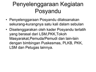 Penyelenggaraan Kegiatan
Posyandu
• Penyelenggaraan Posyandu dilaksanakan
sekurang-kurangnya satu kali dalam sebulan
• Diselenggarakan oleh kader Posyandu terlatih
yang berasal dari LSM,PKK,Tokoh
Masyarakat,Pemuda/Pemudi dan lain-lain
dengan bimbingan Puskesmas, PLKB, PKK,
LSM dan Petugas lainnya.
 