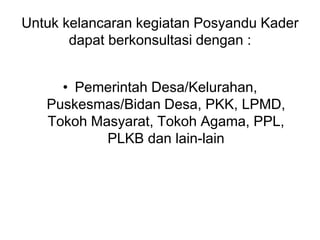 Untuk kelancaran kegiatan Posyandu Kader
dapat berkonsultasi dengan :
• Pemerintah Desa/Kelurahan,
Puskesmas/Bidan Desa, PKK, LPMD,
Tokoh Masyarat, Tokoh Agama, PPL,
PLKB dan lain-lain
 
