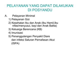 PELAYANAN YANG DAPAT DILAKUKAN
DI POSYANDU
A. Pelayanan Minimal
1) Pelayanan Gizi
2) Kesehatan Ibu dan Anak (Ibu Hamil,Ibu
nifas/menyusui, bayi dan Anak Balita)
3) Keluarga Berencana (KB)
4) Imunisasi
5) Penanggulangan Penyakit Diare
dan infeksi Saluran Pernafasan Akut
(ISPA)
 