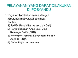 PELAYANAN YANG DAPAT DILAKUKAN
DI POSYANDU
B. Kegiatan Tambahan sesuai dengan
kebutuhan masyarakat setempat
Contoh :
1) PAUD (Pendidikan Anak Usia Dini)
2) Perkembangan Anak tmsk Bina
Keluarga Balita (BKB)
3) Kelompok Peminat Kesehatan Ibu dan
Anak (KP-KIA)
4) Desa Siaga dan lain-lain
 