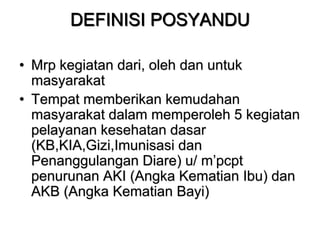 DEFINISI POSYANDU
• Mrp kegiatan dari, oleh dan untuk
masyarakat
• Tempat memberikan kemudahan
masyarakat dalam memperoleh 5 kegiatan
pelayanan kesehatan dasar
(KB,KIA,Gizi,Imunisasi dan
Penanggulangan Diare) u/ m’pcpt
penurunan AKI (Angka Kematian Ibu) dan
AKB (Angka Kematian Bayi)
 