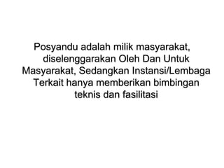 Posyandu adalah milik masyarakat,
diselenggarakan Oleh Dan Untuk
Masyarakat, Sedangkan Instansi/Lembaga
Terkait hanya memberikan bimbingan
teknis dan fasilitasi
 