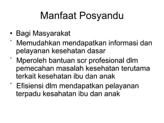 Manfaat Posyandu
• Bagi Masyarakat
` Memudahkan mendapatkan informasi dan
pelayanan kesehatan dasar
` Mperoleh bantuan scr profesional dlm
pemecahan masalah kesehatan terutama
terkait kesehatan ibu dan anak
` Efisiensi dlm mendapatkan pelayanan
terpadu kesahatan ibu dan anak
 