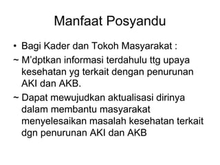 Manfaat Posyandu
• Bagi Kader dan Tokoh Masyarakat :
~ M’dptkan informasi terdahulu ttg upaya
kesehatan yg terkait dengan penurunan
AKI dan AKB.
~ Dapat mewujudkan aktualisasi dirinya
dalam membantu masyarakat
menyelesaikan masalah kesehatan terkait
dgn penurunan AKI dan AKB
 